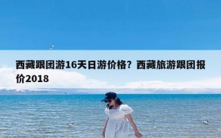 西藏跟团游16天日游价格？西藏旅游跟团报价2018