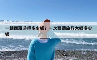 一趟西藏游得多少钱？一次西藏旅行大概多少钱