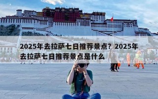 2025年去拉萨七日推荐景点？2025年去拉萨七日推荐景点是什么