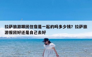 拉萨旅游跟团住宿是一起的吗多少钱？拉萨旅游报团好还是自己去好