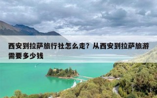 西安到拉萨旅行社怎么走？从西安到拉萨旅游需要多少钱