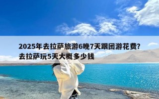 2025年去拉萨旅游6晚7天跟团游花费？去拉萨玩5天大概多少钱