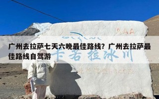 广州去拉萨七天六晚最佳路线？广州去拉萨最佳路线自驾游