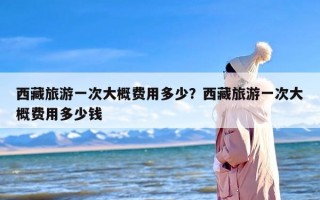 西藏旅游一次大概费用多少？西藏旅游一次大概费用多少钱