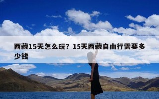 西藏15天怎么玩？15天西藏自由行需要多少钱