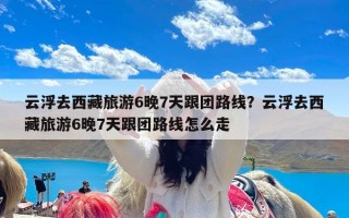 云浮去西藏旅游6晚7天跟团路线？云浮去西藏旅游6晚7天跟团路线怎么走