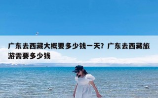 广东去西藏大概要多少钱一天？广东去西藏旅游需要多少钱