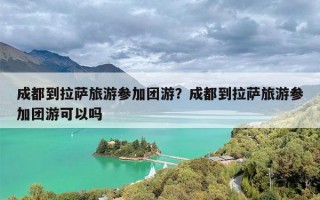 成都到拉萨旅游参加团游？成都到拉萨旅游参加团游可以吗