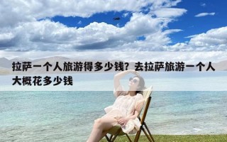 拉萨一个人旅游得多少钱？去拉萨旅游一个人大概花多少钱