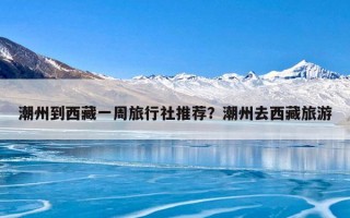 潮州到西藏一周旅行社推荐？潮州去西藏旅游