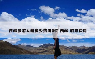 西藏旅游大概多少费用啊？西藏 旅游费用