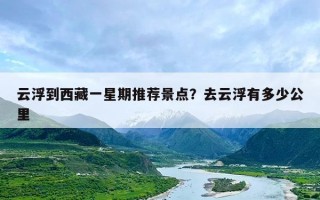 云浮到西藏一星期推荐景点？去云浮有多少公里