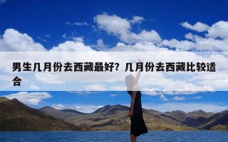 男生几月份去西藏最好？几月份去西藏比较适合