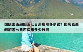 国庆去西藏旅游七日游费用多少钱？国庆去西藏旅游七日游费用多少钱啊