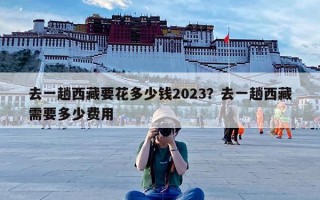 去一趟西藏要花多少钱2023？去一趟西藏需要多少费用