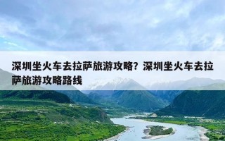 深圳坐火车去拉萨旅游攻略？深圳坐火车去拉萨旅游攻略路线