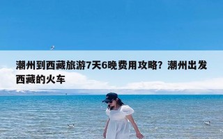 潮州到西藏旅游7天6晚费用攻略？潮州出发西藏的火车