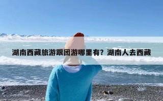 湖南西藏旅游跟团游哪里有？湖南人去西藏