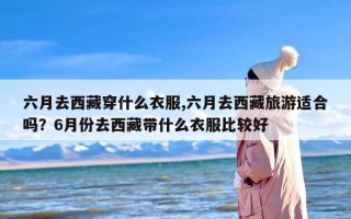 六月去西藏穿什么衣服,六月去西藏旅游适合吗？6月份去西藏带什么衣服比较好