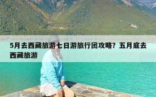 5月去西藏旅游七日游旅行团攻略？五月底去西藏旅游