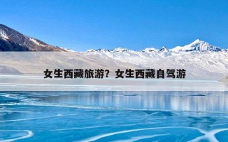 女生西藏旅游？女生西藏自驾游