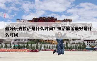 最好玩去拉萨是什么时间？拉萨旅游最好是什么时候