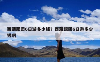 西藏跟团6日游多少钱？西藏跟团6日游多少钱啊