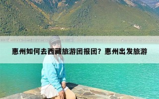 惠州如何去西藏旅游团报团？惠州出发旅游