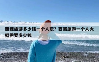 西藏旅游多少钱一个人玩？西藏旅游一个人大概需要多少钱