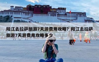 阳江去拉萨旅游7天游费用攻略？阳江去拉萨旅游7天游费用攻略多少