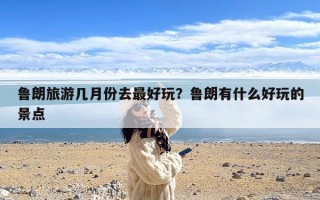 鲁朗旅游几月份去最好玩？鲁朗有什么好玩的景点