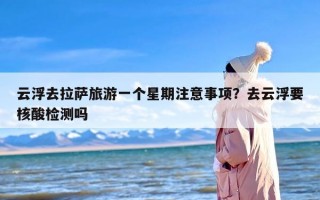 云浮去拉萨旅游一个星期注意事项？去云浮要核酸检测吗