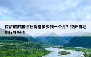 拉萨旅游旅行社价格多少钱一个月？拉萨当地旅行社报价