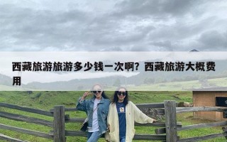 西藏旅游旅游多少钱一次啊？西藏旅游大概费用