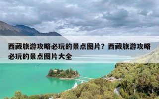 西藏旅游攻略必玩的景点图片？西藏旅游攻略必玩的景点图片大全