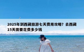 2025年到西藏旅游七天费用攻略？去西藏15天需要花费多少钱