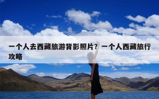 一个人去西藏旅游背影照片？一个人西藏旅行攻略