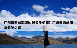 广州去西藏旅游团报名多少钱？广州去西藏旅游要多少钱