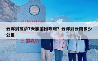 云浮到拉萨7天旅游团攻略？云浮到云南多少公里