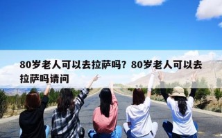 80岁老人可以去拉萨吗？80岁老人可以去拉萨吗请问