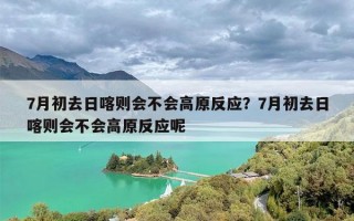7月初去日喀则会不会高原反应？7月初去日喀则会不会高原反应呢