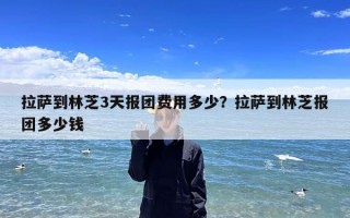 拉萨到林芝3天报团费用多少？拉萨到林芝报团多少钱