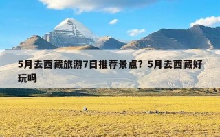 5月去西藏旅游7日推荐景点？5月去西藏好玩吗