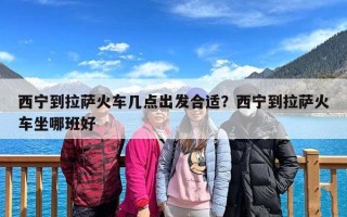 西宁到拉萨火车几点出发合适？西宁到拉萨火车坐哪班好