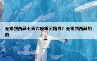 无锡到西藏七天六晚跟团路线？无锡到西藏旅游