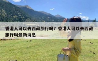 香港人可以去西藏旅行吗？香港人可以去西藏旅行吗最新消息