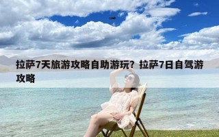 拉萨7天旅游攻略自助游玩？拉萨7日自驾游攻略