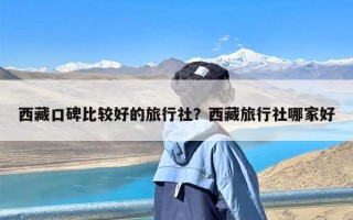 西藏口碑比较好的旅行社？西藏旅行社哪家好