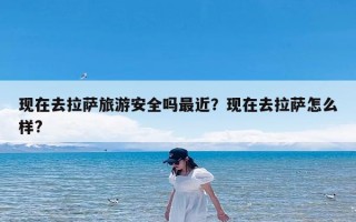 现在去拉萨旅游安全吗最近？现在去拉萨怎么样?
