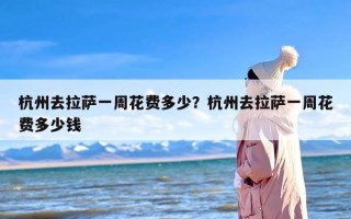 杭州去拉萨一周花费多少？杭州去拉萨一周花费多少钱